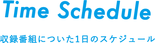 Time Shedule 収録番組についた1日のスケジュール